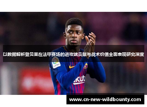 以数据解析登贝莱在法甲赛场的进攻端贡献与战术价值全面表现研究深度 以数据解析登贝莱在法甲赛场的进攻端贡献与战术价值全面表现研究深度