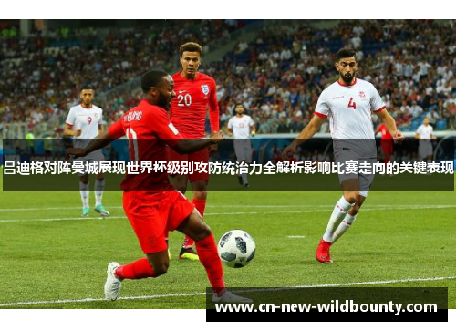 吕迪格对阵曼城展现世界杯级别攻防统治力全解析影响比赛走向的关键表现