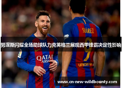 努涅斯闪耀全场助球队力克英格兰展现西甲锋霸决定性影响 努涅斯闪耀全场助球队力克英格兰展现西甲锋霸决定性影响