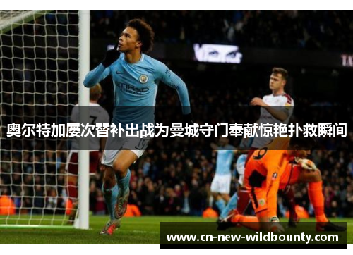 奥尔特加屡次替补出战为曼城守门奉献惊艳扑救瞬间 奥尔特加屡次替补出战为曼城守门奉献惊艳扑救瞬间