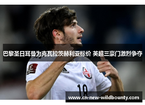 巴黎圣日耳曼为克瓦拉茨赫利亚标价 英超三豪门激烈争夺